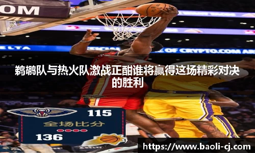 鹈鹕队与热火队激战正酣谁将赢得这场精彩对决的胜利