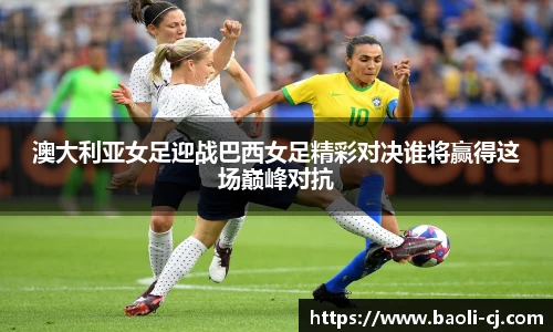 澳大利亚女足迎战巴西女足精彩对决谁将赢得这场巅峰对抗